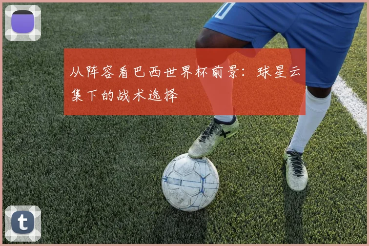 从阵容看巴西世界杯前景：球星云集下的战术选择