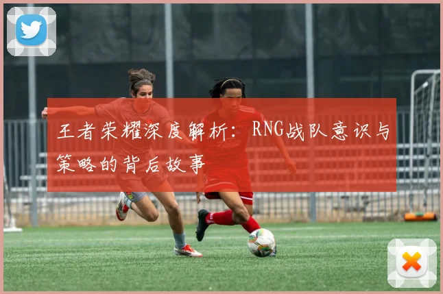 王者荣耀深度解析：RNG战队意识与策略的背后故事