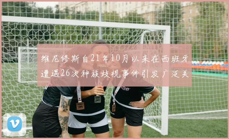 维尼修斯自21年10月以来在西班牙遭遇26次种族歧视事件引发广泛关注