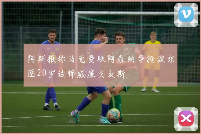 阿斯报称马竞曼联阿森纳争抢波尔图20岁边锋威廉戈麦斯