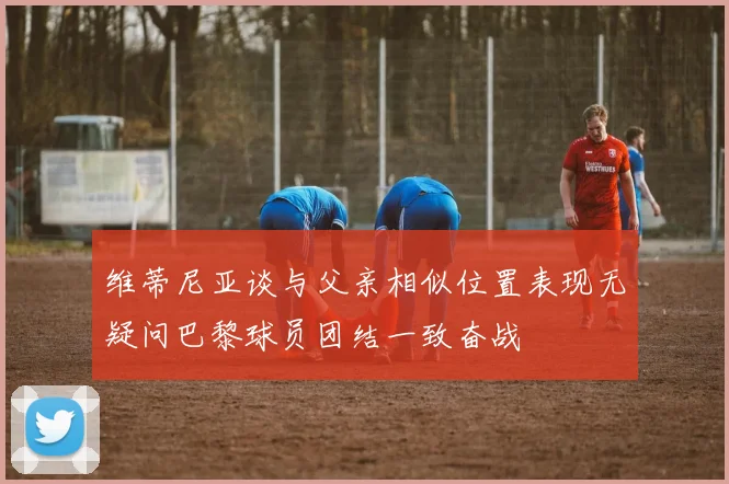 维蒂尼亚谈与父亲相似位置表现无疑问巴黎球员团结一致奋战