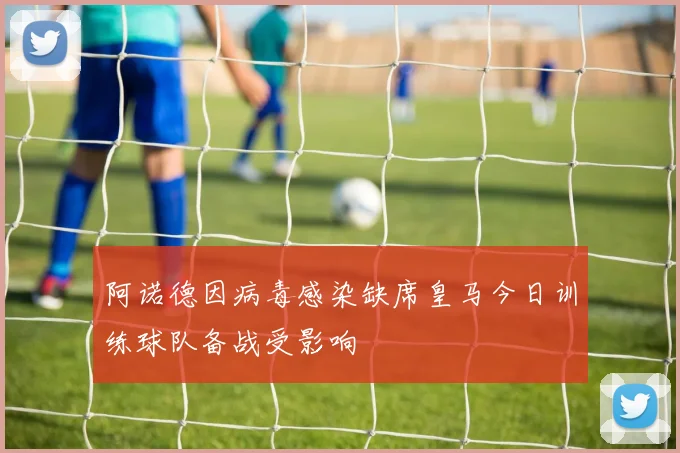 阿诺德因病毒感染缺席皇马今日训练球队备战受影响
