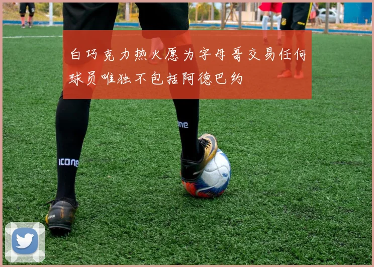 白巧克力热火愿为字母哥交易任何球员唯独不包括阿德巴约