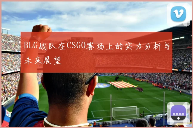 BLG战队在CSGO赛场上的实力分析与未来展望