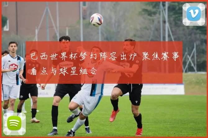 巴西世界杯梦幻阵容出炉 聚焦赛事看点与球星组合