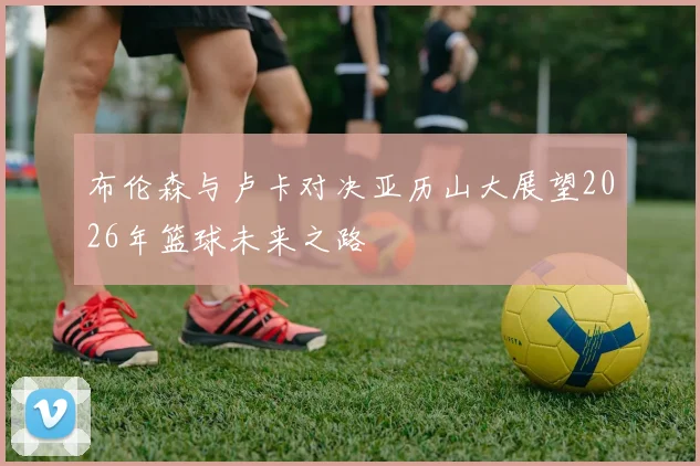 布伦森与卢卡对决亚历山大展望2026年篮球未来之路