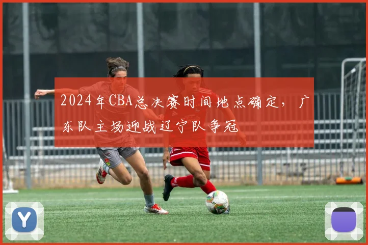 2024年CBA总决赛时间地点确定，广东队主场迎战辽宁队争冠