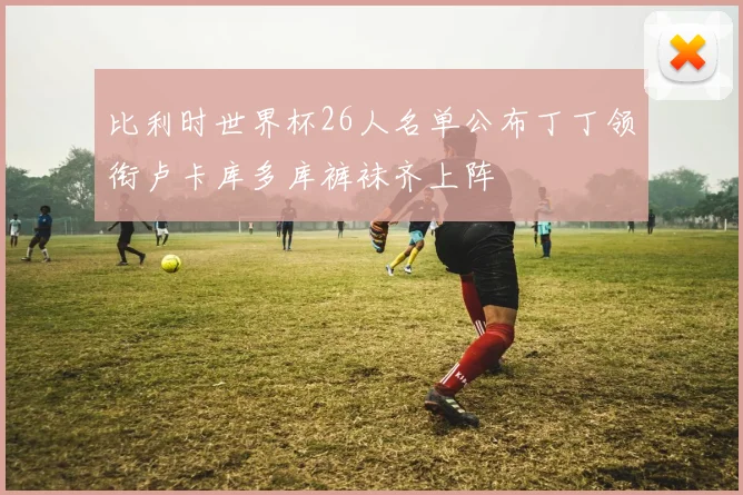 比利时世界杯26人名单公布丁丁领衔卢卡库多库裤袜齐上阵