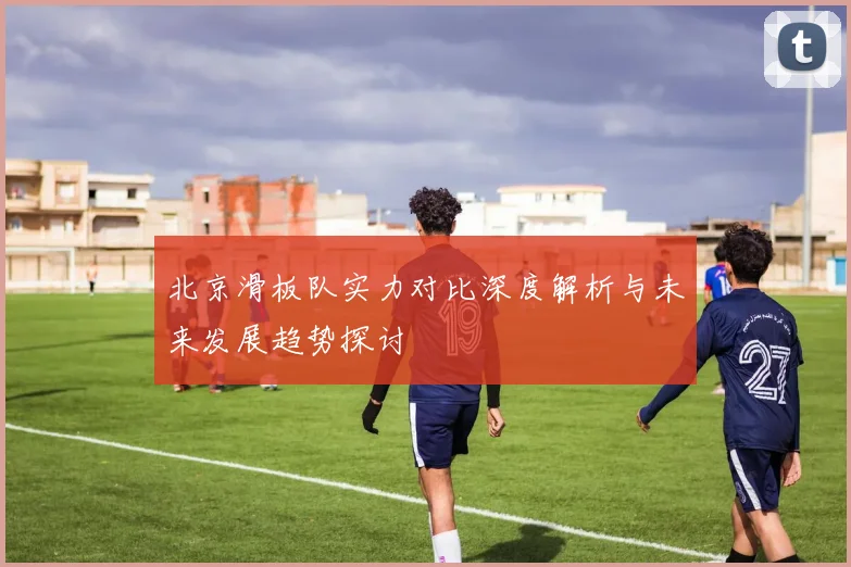 北京滑板队实力对比深度解析与未来发展趋势探讨
