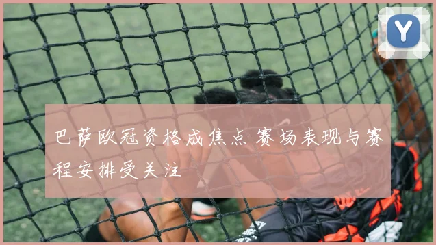 巴萨欧冠资格成焦点 赛场表现与赛程安排受关注
